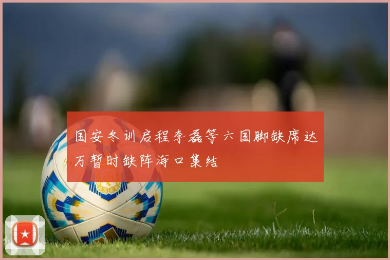 国安冬训启程李磊等六国脚缺席达万暂时缺阵海口集结