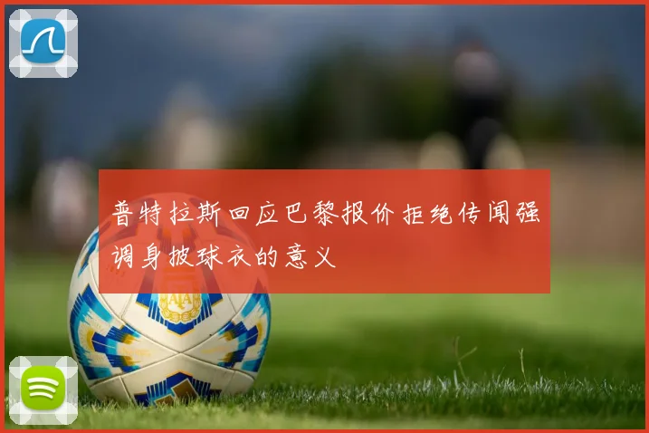 普特拉斯回应巴黎报价拒绝传闻强调身披球衣的意义