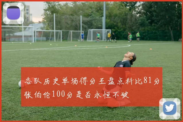 各队历史单场得分王盘点科比81分张伯伦100分是否永恒不破