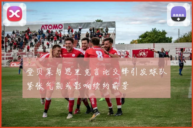 登贝莱与恩里克言论交锋引发球队紧张气氛或影响续约前景
