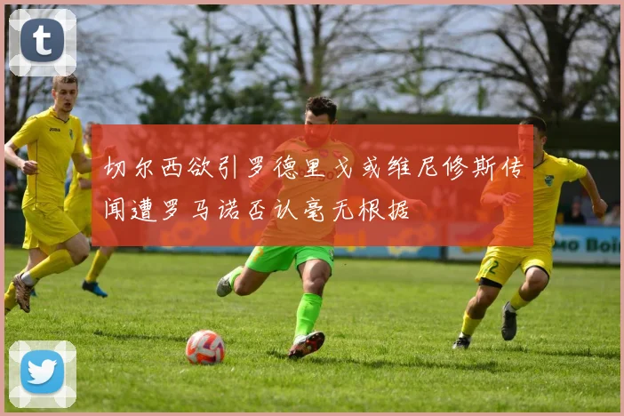 切尔西欲引罗德里戈或维尼修斯传闻遭罗马诺否认毫无根据