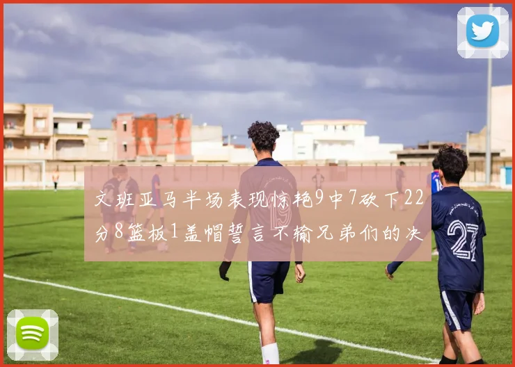 文班亚马半场表现惊艳9中7砍下22分8篮板1盖帽誓言不输兄弟们的决心