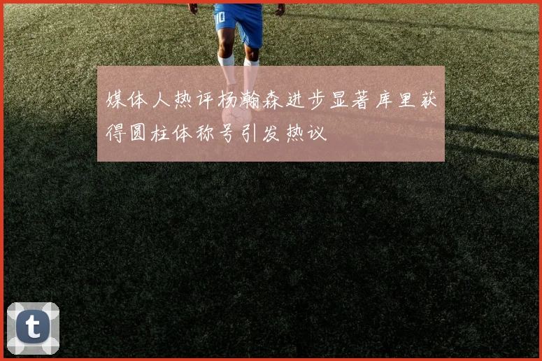媒体人热评杨瀚森进步显著库里获得圆柱体称号引发热议