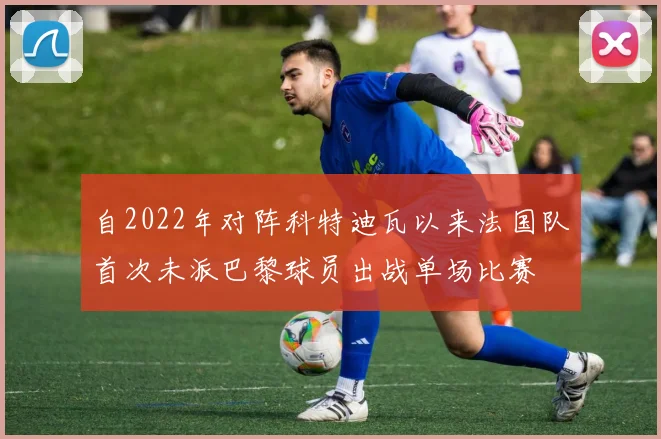 自2022年对阵科特迪瓦以来法国队首次未派巴黎球员出战单场比赛