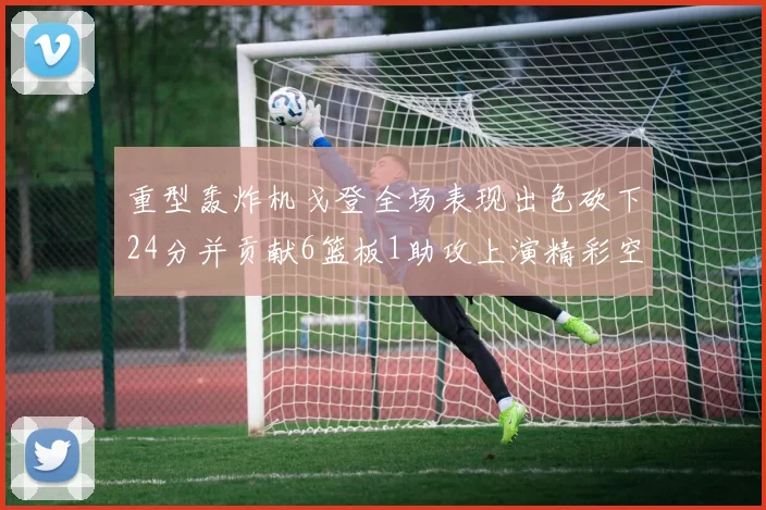 重型轰炸机戈登全场表现出色砍下24分并贡献6篮板1助攻上演精彩空接重扣