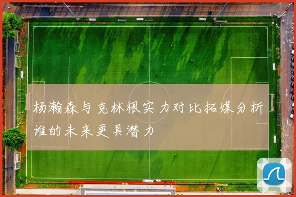杨瀚森与克林根实力对比拓媒分析谁的未来更具潜力