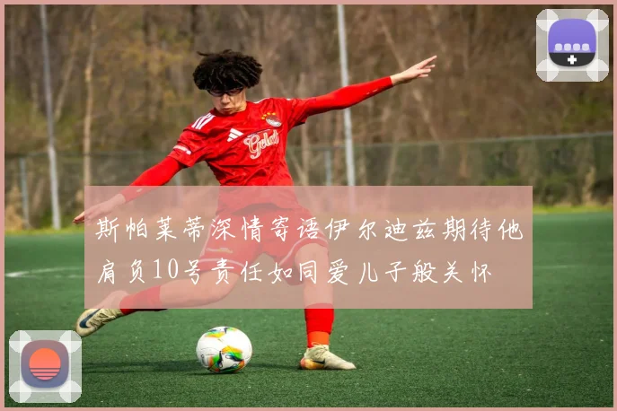 斯帕莱蒂深情寄语伊尔迪兹期待他肩负10号责任如同爱儿子般关怀