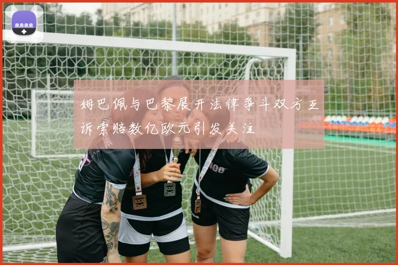 姆巴佩与巴黎展开法律争斗双方互诉索赔数亿欧元引发关注