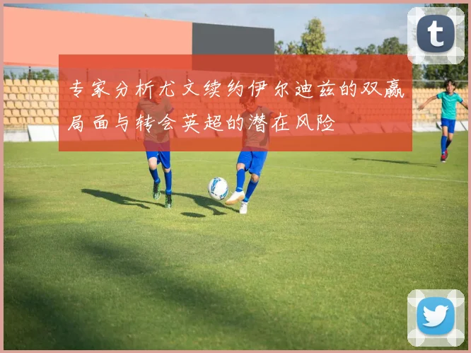 专家分析尤文续约伊尔迪兹的双赢局面与转会英超的潜在风险