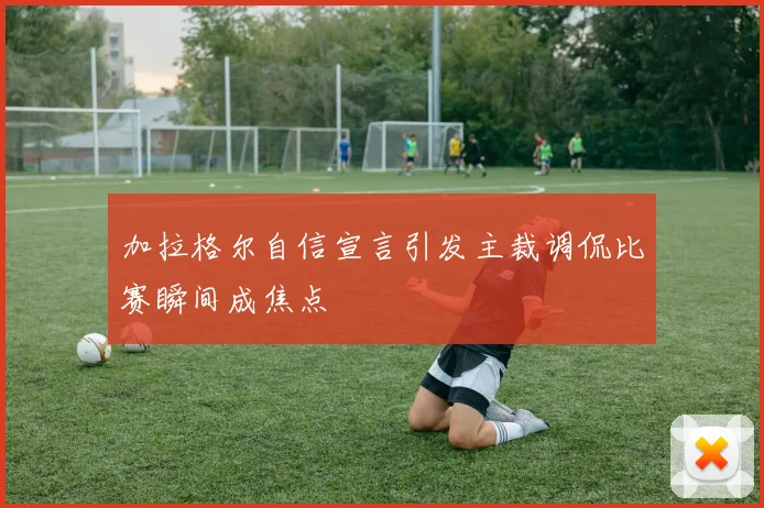 加拉格尔自信宣言引发主裁调侃比赛瞬间成焦点