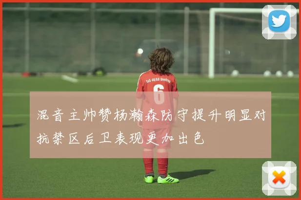 混音主帅赞杨瀚森防守提升明显对抗禁区后卫表现更加出色