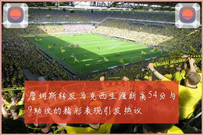 詹姆斯转发马克西生涯新高54分与9助攻的精彩表现引发热议