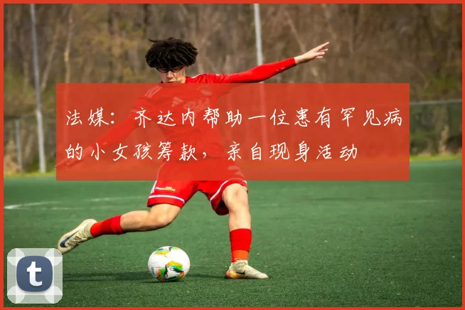 法媒：齐达内帮助一位患有罕见病的小女孩筹款，亲自现身活动