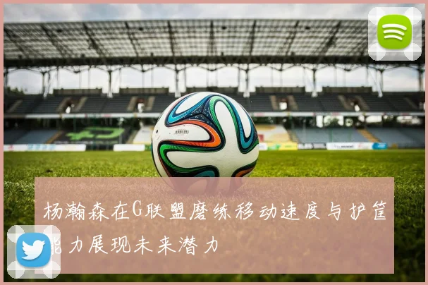杨瀚森在G联盟磨练移动速度与护筐能力展现未来潜力