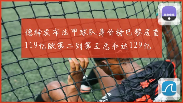 德转发布法甲球队身价榜巴黎居首119亿欧第二到第五总和达129亿