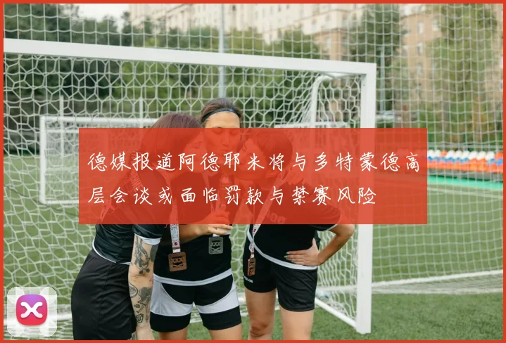 德媒报道阿德耶米将与多特蒙德高层会谈或面临罚款与禁赛风险