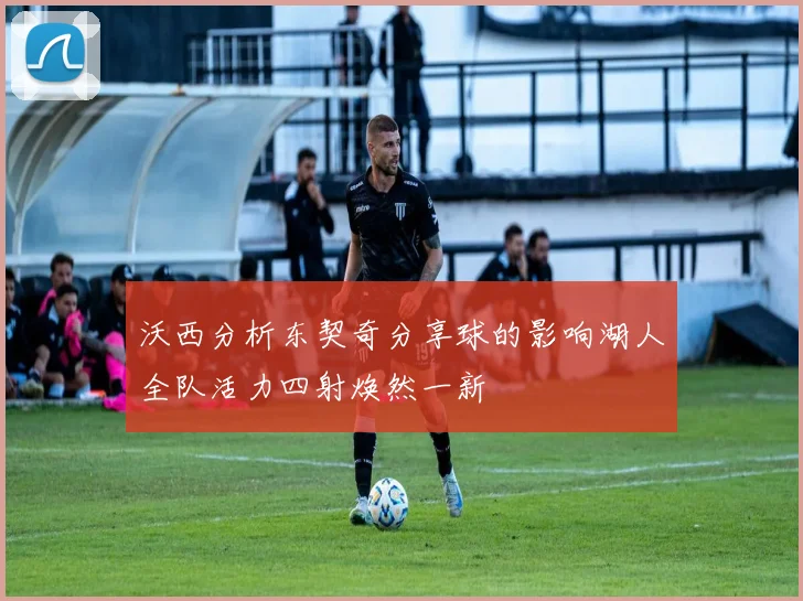 沃西分析东契奇分享球的影响湖人全队活力四射焕然一新